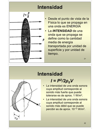 Intensidad
• Desde el punto de vista de la
Física lo que se propaga en
Í
una onda es ENERGÍA
• La INTENSIDAD de una
onda que se propaga se
define como la cantidad
media de energía
transportada por unidad de
p p
superficie y por unidad de
tiempo.
21
p
Intensidad
Intensidad
I = P2/2ρ0V
I = P /2ρ0V
• La intensidad de una onda sonora
cuya amplitud corresponde al
cuya amplitud corresponde al
sonido más fuerte que puede
tolerarse es de aprox. 1 W/m2.
p
• La intensidad de una onda sonora
cuya amplitud corresponde al
sonido más débil que se puede
percibir es de aprox. 10-12 W/m2.
22
 