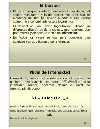 El Decibel
• El hecho de que la relación entre las intensidades del
sonido más fuerte y la del sonido más débil sea de
l d d d 1012 h ll d d t l
alrededor de 1012 ha llevado a adoptar una escala
comprimida denominada escala logarítmica.
• El decibel es una unidad logarítmica, utilizada en
diferentes disciplinas de la ciencia, que relaciona dos
á t i di i l
parámetros y en consecuencia es adimensional.
• En todos los casos se usa para comparar una
cantidad con otra llamada de referencia.
23
Nivel de Intensidad
Nivel de Intensidad
Llamando Iref, intensidad de referencia a la intensidad de
un tono apenas audible (es decir 10-12 W/m2) e I a la
un tono apenas audible (es decir 10 12 W/m2) e I a la
intensidad sonora, podemos definir el Nivel de
Intensidad NI como:
Intensidad, NI, como:
NI 10 l (I / I )
NI = 10 log (I / Iref)
(donde log significa el logaritmo decimal, o sea en base 10).
A los decibeles que relacionan intensidades sonoras se les llama:
q
dBIL
Donde: IL = Intensity Level.
24
y
 