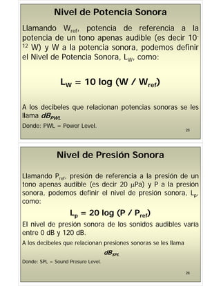 Nivel de Potencia Sonora
Llamando Wref, potencia de referencia a la
potencia de un tono apenas audible (es decir 10-
potencia de un tono apenas audible (es decir 10
12 W) y W a la potencia sonora, podemos definir
l Ni l d P t i S L
el Nivel de Potencia Sonora, LW, como:
LW = 10 log (W / Wref)
A l d ib l l i t i l
A los decibeles que relacionan potencias sonoras se les
llama dBPWL
25
Donde: PWL = Power Level.
Nivel de Presión Sonora
Llamando Pref, presión de referencia a la presión de un
tono apenas audible (es decir 20 Pa) y P a la presión
sonora, podemos definir el nivel de presión sonora, Lp,
p
como:
L = 20 log (P / P f)
Lp 20 log (P / Pref)
El nivel de presión sonora de los sonidos audibles varía
entre 0 dB y 120 dB
entre 0 dB y 120 dB.
A los decibeles que relacionan presiones sonoras se les llama
dBSPL
Donde: SPL = Sound Presure Level.
26
 