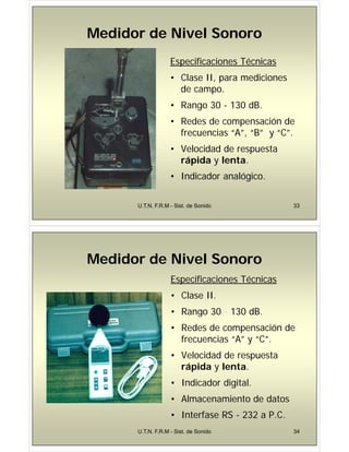Medidor de Nivel Sonoro
Medidor de Nivel Sonoro
Medidor de Nivel Sonoro
Medidor de Nivel Sonoro
Especificaciones Técnicas
Especificaciones Técnicas
• Clase II, para mediciones
d
de campo.
• Rango 30 - 130 dB.
• Redes de compensación de
frecuencias “A”, “B” y “C”.
• Velocidad de respuesta
rápida y lenta.
• Indicador analógico.
U.T.N. F.R.M - Sist. de Sonido 33
Medidor de Nivel Sonoro
Medidor de Nivel Sonoro
Medidor de Nivel Sonoro
Medidor de Nivel Sonoro
Especificaciones Técnicas
• Clase II.
• Rango 30 - 130 dB
• Rango 30 130 dB.
• Redes de compensación de
frecuencias “A” y “C”
frecuencias A y C .
• Velocidad de respuesta
rápida y lenta
rápida y lenta.
• Indicador digital.
• Almacenamiento de datos
• Interfase RS - 232 a P.C.
U.T.N. F.R.M - Sist. de Sonido 34
 