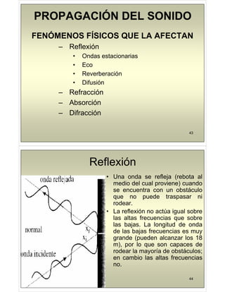 PROPAGACIÓN DEL SONIDO
FENÓMENOS FÍSICOS QUE LA AFECTAN
Ó OS S COS QU C
– Reflexión
• Ondas estacionarias
• Ondas estacionarias
• Eco
• Reverberación
• Reverberación
• Difusión
R f ió
– Refracción
– Absorción
– Difracción
43
Reflexión
• Una onda se refleja (rebota al
medio del cual proviene) cuando
medio del cual proviene) cuando
se encuentra con un obstáculo
que no puede traspasar ni
d
rodear.
• La reflexión no actúa igual sobre
las altas frecuencias que sobre
las altas frecuencias que sobre
las bajas. La longitud de onda
de las bajas frecuencias es muy
d ( d l l 18
grande (pueden alcanzar los 18
m), por lo que son capaces de
rodear la mayoría de obstáculos;
y ;
en cambio las altas frecuencias
no.
44
 