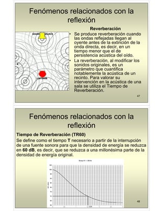 Fenómenos relacionados con la
reflexión
Reverberación
Reverberación
• Se produce reverberación cuando
las ondas reflejadas llegan al
j g
oyente antes de la extinción de la
onda directa, es decir, en un
tiempo menor que el de
p q
persistencia acústica del oído.
• La reverberación, al modificar los
sonidos originales es un
sonidos originales, es un
parámetro que cuantifica
notablemente la acústica de un
recinto Para valorar su
recinto. Para valorar su
intervención en la acústica de una
sala se utiliza el Tiempo de
Reverberación
47
Reverberación.
Fenómenos relacionados con la
reflexión
Ti d R b ió (TR60)
Tiempo de Reverberación (TR60)
Se define como el tiempo T necesario a partir de la interrupción
de una fuente sonora para que la densidad de energía se reduzca
de una fuente sonora para que la densidad de energía se reduzca
en 60 dB, es decir, que se reduzca a una millonésima parte de la
densidad de energía original.
48
 