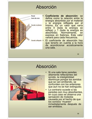 Absorción
• Coeficiente de absorción: se
• Coeficiente de absorción: se
define como la relación entre la
energía absorbida por el material
y la energía reflejada por el
y la energía reflejada por el
mismo. Es un valor que varía
entre 0 (toda la energía se
refleja) 1 (toda la energía es
refleja) y 1 (toda la energía es
absorbida). Normalmente, se
expresa en Sabines. Este valor
i á d f i
variará para cada frecuencia.
• El coeficiente de absorción hay
que tenerlo en cuenta a la hora
q
de acondicionar acústicamente
una sala.
55
Absorción
• Si una sala tiene paredes
altamente reflectantes del
altamente reflectantes del
sonido, la inteligibilidad
disminuye porque los sonidos
que se van emitiendo se
que se van emitiendo, se
confunden con los anteriores
que aun no se han extinguido.
Lo contrario s cede si las
• Lo contrario sucede si las
paredes son muy absorbentes,
en cuyo caso se observa una
ió d l ti
sensación de molestia
causada por el hecho de que
los sonidos “mueren”
i di t t d é d
inmediatamente después de
ser emitidos.
56
 