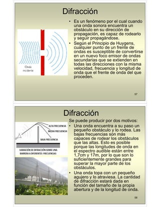 Difracción
• Es un fenómeno por el cual cuando
una onda sonora encuentra un
obstáculo en su dirección de
propagación, es capaz de rodearlo
y seguir propagándose.
y g p p g
• Según el Principio de Huygens,
cualquier punto de un frente de
ondas es susceptible de convertirse
ondas es susceptible de convertirse
en un nuevo foco emisor de ondas
secundarias que se extienden en
todas las direcciones con la misma
todas las direcciones con la misma
velocidad, frecuencia y longitud de
onda que el frente de onda del que
proceden
proceden.
57
Difracción
Se puede producir por dos motivos:
• Una onda encuentra a su paso un
pequeño obstáculo y lo rodea Las
pequeño obstáculo y lo rodea. Las
bajas frecuencias son más
capaces de rodear los obstáculos
que las altas Esto es posible
que las altas. Esto es posible
porque las longitudes de onda en
el espectro audible están entre
1 7cm y 17m por lo que son lo
1,7cm y 17m, por lo que son lo
suficientemente grandes para
superar la mayor parte de los
obstáculos
obstáculos.
• Una onda topa con un pequeño
agujero y lo atraviesa. La cantidad
d dif ió t á d d
de difracción estará dada en
función del tamaño de la propia
abertura y de la longitud de onda.
58
 