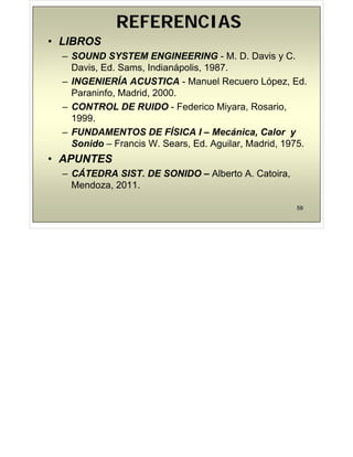 REFERENCIAS
REFERENCIAS
• LIBROS
– SOUND SYSTEM ENGINEERING - M. D. Davis y C.
y
Davis, Ed. Sams, Indianápolis, 1987.
– INGENIERÍA ACUSTICA - Manuel Recuero López, Ed.
Paraninfo, Madrid, 2000.
– CONTROL DE RUIDO - Federico Miyara, Rosario,
1999.
– FUNDAMENTOS DE FÍSICA I – Mecánica, Calor y
S id F i W S Ed A il M d id 1975
Sonido – Francis W. Sears, Ed. Aguilar, Madrid, 1975.
• APUNTES
Á
– CÁTEDRA SIST. DE SONIDO – Alberto A. Catoira,
Mendoza, 2011.
59
 