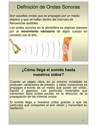 Definición de Ondas Sonoras
Son aquellas ondas que se propagan por un medio
Son aquellas ondas que se propagan por un medio
elástico y que se hallan dentro del intervalo de
frecuencias audibles.
frecuencias audibles.
Las ondas sonoras en la atmósfera se originan siempre
por el movimiento vibratorio de algún cuerpo en
por el movimiento vibratorio de algún cuerpo en
contacto con el aire.
7
¿Cómo llega el sonido hasta
Cómo llega el sonido hasta
nuestros oídos?
nuestros oídos?
Cuando un objeto vibra, en su entorno inmediato se
producen variaciones de presión y estas variaciones se
t é d di d ólid
propagan a través de un medio que puede ser sólido,
líquido o gaseoso. Las partículas materiales que
transmiten tales ondas oscilan en la dirección de la
transmiten tales ondas oscilan en la dirección de la
propagación de las mismas ondas.
El sonido llega a nuestros oídos gracias a que las
El sonido llega a nuestros oídos gracias a que las
partículas que componen el aire vibran y transmiten su
oscilación.
8
 