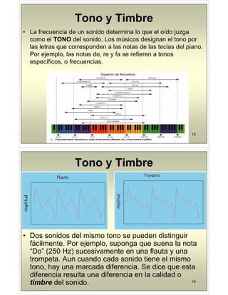 Tono y Timbre
Tono y Timbre
• La frecuencia de un sonido determina lo que el oído juzga
como el TONO del sonido Los músicos designan el tono por
como el TONO del sonido. Los músicos designan el tono por
las letras que corresponden a las notas de las teclas del piano.
Por ejemplo, las notas do, re y fa se refieren a tonos
j p , , y
específicos, o frecuencias.
15
Tono y Timbre
• Dos sonidos del mismo tono se pueden distinguir
p g
fácilmente. Por ejemplo, suponga que suena la nota
“Do” (250 Hz) sucesivamente en una flauta y una
trompeta. Aun cuando cada sonido tiene el mismo
tono, hay una marcada diferencia. Se dice que esta
diferencia resulta una diferencia en la calidad o
16
diferencia resulta una diferencia en la calidad o
timbre del sonido.
 