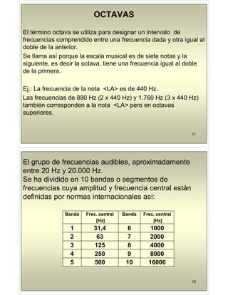 OCTAVAS
El término octava se utiliza para designar un intervalo de
frecuencias comprendido entre una frecuencia dada y otra igual al
frecuencias comprendido entre una frecuencia dada y otra igual al
doble de la anterior.
Se llama así porque la escala musical es de siete notas y la
Se llama así porque la escala musical es de siete notas y la
siguiente, es decir la octava, tiene una frecuencia igual al doble
de la primera.
p
Ej.: La frecuencia de la nota <LA> es de 440 Hz.
j
Las frecuencias de 880 Hz (2 x 440 Hz) y 1.760 Hz (3 x 440 Hz)
también corresponden a la nota <LA> pero en octavas
superiores.
17
El grupo de frecuencias audibles, aproximadamente
t 20 H 20 000 H
entre 20 Hz y 20.000 Hz.
Se ha dividido en 10 bandas o segmentos de
f i lit d f i t l tá
frecuencias cuya amplitud y frecuencia central están
definidas por normas internacionales así:
Banda Frec. central
[Hz]
Banda Frec. central
[Hz]
[Hz] [Hz]
1 31,4 6 1000
2 63 7 2000
2 63 7 2000
3 125 8 4000
4 250 9 8000
5 500 10 16000
18
 