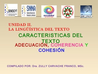 UNIDAD II.
LA LINGÜÍSTICA DEL TEXTO
CARACTERISTICAS DEL
TEXTO
ADECUACIÓN, COHERENCIA Y
COHESIÓN
COMPILADO POR: Dra. ZULLY CARVACHE FRANCO, MSc.
 