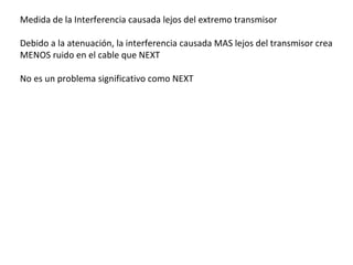 Medida de la Interferencia causada lejos del extremo transmisor Debido a la atenuación, la interferencia causada MAS lejos del transmisor crea MENOS ruido en el cable que NEXT No es un problema significativo como NEXT 
