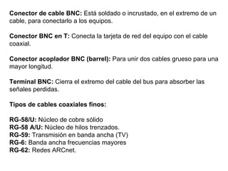 Conector de cable BNC:  Está soldado o incrustado, en el extremo de un cable, para conectarlo a los equipos. Conector BNC en T:  Conecta la tarjeta de red del equipo con el cable coaxial. Conector acoplador BNC (barrel):  Para unir dos cables grueso para una mayor longitud. Terminal BNC:  Cierra el extremo del cable del bus para absorber las señales perdidas.   Tipos de cables coaxiales finos:   RG-58/U:  Núcleo de cobre sólido RG-58 A/U:  Núcleo de hilos trenzados. RG-59:  Transmisión en banda ancha (TV) RG-6:  Banda ancha frecuencias mayores RG-62:  Redes ARCnet. 