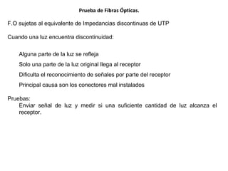 Prueba de Fibras Ópticas. F.O sujetas al equivalente de Impedancias discontinuas de UTP Cuando una luz encuentra discontinuidad: Alguna parte de la luz se refleja Solo una parte de la luz original llega al receptor Dificulta el reconocimiento de señales por parte del receptor Principal causa son los conectores mal instalados Pruebas: Enviar señal de luz  y medir si una suficiente cantidad de luz alcanza el receptor. 