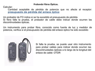 Probando Fibras Ópticas. Calcular: Cantidad aceptable de pérdida de potencia que no afecte al receptor:  presupuesto de pérdida del enlace óptico Un probador de FO indica si se ha excedido el presupuesto de pérdida Si fibra falla la prueba, el  probador  de cable debe indicar donde  ocurren  las discontinuidades ópticas . Un instrumento para probar fibra, conocido como fuente de luz y medidor de potencia, verifica si el presupuesto de pérdida del enlace óptico ha sido excedido Si falla la prueba, se puede usar otro instrumento para probar cables para indicar donde ocurren las discontinuidades ópticas a lo largo de la longitud del enlace de cable :  OTDR 