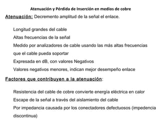 Atenuación y Pérdida de Inserción en medios de cobre Atenuación:  Decremento amplitud de la señal el enlace. Longitud grandes del cable A ltas frecuencias de la señal Medido por analizadores de cable usando las más altas frecuencias que el cable pueda soportar Expresada en dB, con valores Negativos Valores negativos menores, indican mejor desempeño enlace Factores que contribuyen a la atenuación : Resistencia del cable de cobre convierte energía eléctrica en calor Es cap e   de la señal  a través del aislamiento del cable P or impedancia causada por los conectadores defectuosos  (impedencia discontinua) 