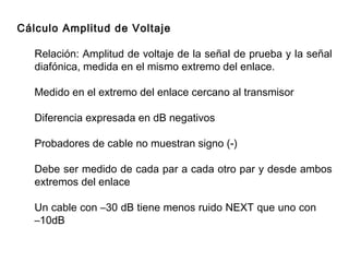 Cálculo Amplitud de Voltaje R elación : A mplitud de voltaje de la señal de prueba y la señal diafónica, medida en el mismo extremo del enlace.  Medido en el extremo del enlace cercano al transmisor Diferencia expresada en dB negativos Probadores de cable no muestran signo (-) Debe ser medido de cada par a cada otro par y desde ambos extremos del enlace Un cable con –30 dB tiene menos ruido NEXT que uno con  –10dB 