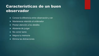 Características de un buen
observador
 Conoce la diferencia entre observación y ver
 Mantenerse retenido al ordenador
 Prestar atención a los detalles
 Abstente de juzgar
 No correr tanto
 Mejora tu memoria
 Elimina las distracciones
 