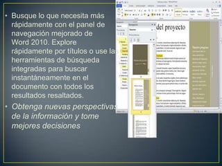 • Busque lo que necesita más
rápidamente con el panel de
navegación mejorado de
Word 2010. Explore
rápidamente por títulos o use las
herramientas de búsqueda
integradas para buscar
instantáneamente en el
documento con todos los
resultados resaltados.

• Obtenga nuevas perspectivas
de la información y tome
mejores decisiones

 