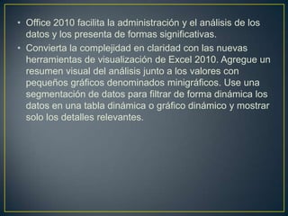 • Office 2010 facilita la administración y el análisis de los
datos y los presenta de formas significativas.
• Convierta la complejidad en claridad con las nuevas
herramientas de visualización de Excel 2010. Agregue un
resumen visual del análisis junto a los valores con
pequeños gráficos denominados minigráficos. Use una
segmentación de datos para filtrar de forma dinámica los
datos en una tabla dinámica o gráfico dinámico y mostrar
solo los detalles relevantes.

 