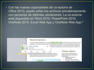 • Con las nuevas capacidades de co-autoría de
Office 2010, puede editar los archivos simultáneamente
con personas de distintas ubicaciones. La co-autoría
está disponible en Word 2010, PowerPoint 2010,
OneNote 2010, Excel Web App y OneNote Web App.2

 