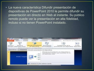 • La nueva característica Difundir presentación de
diapositivas de PowerPoint 2010 le permite difundir su
presentación en directo en Web al instante. Su público
remoto puede ver la presentación en alta fidelidad,
incluso si no tienen PowerPoint instalado.

 