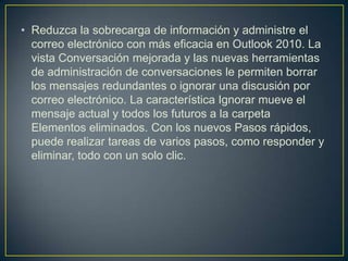 • Reduzca la sobrecarga de información y administre el
correo electrónico con más eficacia en Outlook 2010. La
vista Conversación mejorada y las nuevas herramientas
de administración de conversaciones le permiten borrar
los mensajes redundantes o ignorar una discusión por
correo electrónico. La característica Ignorar mueve el
mensaje actual y todos los futuros a la carpeta
Elementos eliminados. Con los nuevos Pasos rápidos,
puede realizar tareas de varios pasos, como responder y
eliminar, todo con un solo clic.

 
