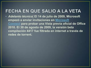 • Adelanto técnico[ El 14 de julio de 2009, Microsoft
empezó a enviar invitaciones en Microsoft
Connect para probar una Vista previa oficial de Office
2010. El 30 de agosto de 2009, la versión beta
compilación 4417 fue filtrada en internet a través de
redes de torrent.

 