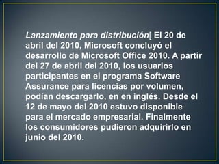 Lanzamiento para distribución[ El 20 de
abril del 2010, Microsoft concluyó el
desarrollo de Microsoft Office 2010. A partir
del 27 de abril del 2010, los usuarios
participantes en el programa Software
Assurance para licencias por volumen,
podían descargarlo, en en inglés. Desde el
12 de mayo del 2010 estuvo disponible
para el mercado empresarial. Finalmente
los consumidores pudieron adquirirlo en
junio del 2010.

 