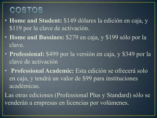 • Home and Student: $149 dólares la edición en caja, y
$119 por la clave de activación.
• Home and Bussines: $279 en caja, y $199 sólo por la
clave.
• Professional: $499 por la versión en caja, y $349 por la
clave de activación
• Professional Academic: Esta edición se ofrecerá solo
en caja, y tendrá un valor de $99 para instituciones
académicas.
Las otras ediciones (Professional Plus y Standard) sólo se
venderán a empresas en licencias por volúmenes.

 