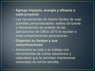 • Agrego impacto, energía y eficacia a
cada proyecto
• Las herramientas de diseño fáciles de usar,
plantillas personalizables, estilos de fuente
y herramientas de análisis de las
aplicaciones de Office 2010 le ayudan a
crear presentaciones persuasivas.
• Organizó su tiempo y sus
comunicaciones
• Administre su vida y su trabajo con
herramientas de correo electrónico y
calendario que le permiten mantenerse
conectado de forma sencilla.

 