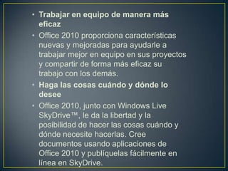 • Trabajar en equipo de manera más
eficaz
• Office 2010 proporciona características
nuevas y mejoradas para ayudarle a
trabajar mejor en equipo en sus proyectos
y compartir de forma más eficaz su
trabajo con los demás.
• Haga las cosas cuándo y dónde lo
desee
• Office 2010, junto con Windows Live
SkyDrive™, le da la libertad y la
posibilidad de hacer las cosas cuándo y
dónde necesite hacerlas. Cree
documentos usando aplicaciones de
Office 2010 y publíquelas fácilmente en
línea en SkyDrive.

 