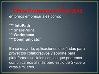 Office Professional Plus 2010
entornos empresariales como:
*** InfoPath
***SharePoint
***Workspace
***Communicator

En su mayoría, aplicaciones diseñadas para
proyectos colaborativos y soporte para
plataformas sociales con las que podemos
comunicarnos al más puro estilo de Skype u
otras similares.

 