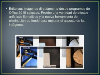 • Edite sus imágenes directamente desde programas de
Office 2010 selectos. Pruebe una variedad de efectos
artísticos llamativos y la nueva herramienta de
eliminación de fondo para mejorar el aspecto de las
imágenes.

 