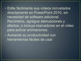 • Edite fácilmente sus vídeos incrustados
directamente en PowerPoint 2010, sin
necesidad de software adicional.
Recórtelos, agregue atenuaciones y
efectos, o incluya marcadores en el vídeo
para activar animaciones.
• Aumente su productividad con
herramientas fáciles de usar

 