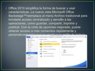 • Office 2010 simplifica la forma de buscar y usar
características. La nueva vista Microsoft Office
Backstage™reemplaza al menú Archivo tradicional para
brindarle acceso centralizado y sencillo a las
operaciones, como guardar, compartir, imprimir y
publicar. Con la cinta de opciones mejorada, puede
obtener acceso a más comandos rápidamente y
personalizarla para que se ajuste a su estilo de trabajo

 