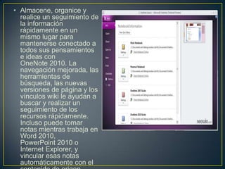 • Almacene, organice y
realice un seguimiento de
la información
rápidamente en un
mismo lugar para
mantenerse conectado a
todos sus pensamientos
e ideas con
OneNote 2010. La
navegación mejorada, las
herramientas de
búsqueda, las nuevas
versiones de página y los
vínculos wiki le ayudan a
buscar y realizar un
seguimiento de los
recursos rápidamente.
Incluso puede tomar
notas mientras trabaja en
Word 2010,
PowerPoint 2010 o
Internet Explorer, y
vincular esas notas
automáticamente con el

 