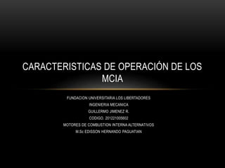 FUNDACION UNIVERSITARIA LOS LIBERTADORES
INGENIERIA MECANICA
GUILLERMO JIMENEZ R.
CODIGO. 201221005602
MOTORES DE COMBUSTION INTERNA ALTERNATIVOS
M.Sc EDISSON HERNANDO PAGUATIAN
CARACTERISTICAS DE OPERACIÓN DE LOS
MCIA
 