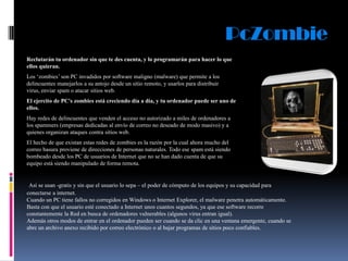 PcZombie
Reclutarán tu ordenador sin que te des cuenta, y lo programarán para hacer lo que
ellos quieran.
Los „zombies‟ son PC invadidos por software maligno (malware) que permite a los
delincuentes manejarlos a su antojo desde un sitio remoto, y usarlos para distribuir
virus, enviar spam o atacar sitios web.
El ejercito de PC's zombies está creciendo día a día, y tu ordenador puede ser uno de
ellos.
Hay redes de delincuentes que venden el acceso no autorizado a miles de ordenadores a
los spammers (empresas dedicadas al envío de correo no deseado de modo masivo) y a
quienes organizan ataques contra sitios web.
El hecho de que existan estas redes de zombies es la razón por la cual ahora mucho del
correo basura proviene de direcciones de personas naturales. Todo ese spam está siendo
bombeado desde los PC de usuarios de Internet que no se han dado cuenta de que su
equipo está siendo manipulado de forma remota.

Así se usan -gratis y sin que el usuario lo sepa – el poder de cómputo de los equipos y su capacidad para
conectarse a internet.
Cuando un PC tiene fallos no corregidos en Windows o Internet Explorer, el malware penetra automáticamente.
Basta con que el usuario esté conectado a Internet unos cuantos segundos, ya que ese software recorre
constantemente la Red en busca de ordenadores vulnerables (algunos virus entran igual).
Además otros modos de entrar en el ordenador pueden ser cuando se da clic en una ventana emergente, cuando se
abre un archivo anexo recibido por correo electrónico o al bajar programas de sitios poco confiables.

 