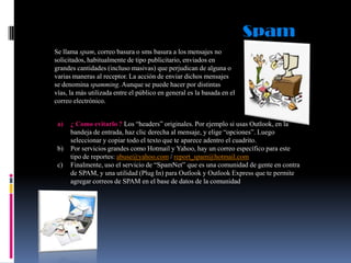 Spam
Se llama spam, correo basura o sms basura a los mensajes no
solicitados, habitualmente de tipo publicitario, enviados en
grandes cantidades (incluso masivas) que perjudican de alguna o
varias maneras al receptor. La acción de enviar dichos mensajes
se denomina spamming. Aunque se puede hacer por distintas
vías, la más utilizada entre el público en general es la basada en el
correo electrónico.
a)

b)
c)

¿ Como evitarlo ? Los “headers” originales. Por ejemplo si usas Outlook, en la
bandeja de entrada, haz clic derecha al mensaje, y elige “opciones”. Luego
seleccionar y copiar todo el texto que te aparece adentro el cuadrito.
Por servicios grandes como Hotmail y Yahoo, hay un correo específico para este
tipo de reportes: abuse@yahoo.com / report_spam@hotmail.com
Finalmente, uso el servicio de “SpamNet” que es una comunidad de gente en contra
de SPAM, y una utilidad (Plug In) para Outlook y Outlook Express que te permite
agregar correos de SPAM en el base de datos de la comunidad

 
