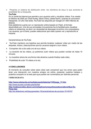 Ø Presenta un sistema de distribución entre los miembros de issuu lo que aumenta la
posibilidad de su búsqueda.
YouTube
Es un portal de lnternet que permite a sus usuarios subir y visualizar videos. Fue creado
en febrero de 2005 por Chad Hurley, Steve Cheny Jawed Karim, quienes se conocieron
trabajando. Un año más tarde, YouTube fue adquirido por Google en1.650 millones de
dólares.
Esta plataforma cuenta con un reproductor online basado en Flash, el formato
desarrollado por. Una de sus principales innovaciones fue la facilidad para visualizar
videos en streaming, es decir, sin necesidad de descargar el archivo a la computadora.
Los usuarios, por lo tanto, pueden seleccionar qué video quieren ver y reproducirlo al
instante.
Características de YouTube
Ø YouTube mantiene una logística que permite localizar cualquier vídeo por medio de las
etiquetas, títulos y descripciones que los usuarios asignan a sus vídeos.
Ø Comparten día a día cada uno de sus videos
Ø La duración de los videos, ya podremos subir videos que puedan constar de hasta 15
minutos.
Ø Lo muestran ahora de una forma más atractiva cuando finaliza cada video.
Ø Posibilidad de subir 10 videos a la vez.
4 CONCLUSIONES
Al momento de consultar sobre estos sitios web comprendí que nos sirven para poder
tener una interacción con nuestros amigos vía online, presentar nuestros trabajos y
poderlos compartir en la web para que puedan ser comentados por distintas personas.
5 BIBLIOGRAFIA
http://www.edukanda.es/mediatecaweb/data/zip/1165/page_17.htm
http://www.ecured.cu/index.php/Scribd
http://redessociales.about.com/od/aplicacionesysitioswebsociales/a/Que-Es-
Flickr.htm
http://es.slideshare.net/daysyparedes-19/caracteristicas-de-youtube-15145747
 