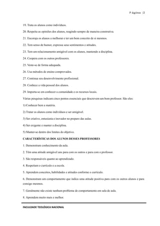 P ágina | 2
19. Trata os alunos como indivíduos.
20. Respeita as opiniões dos alunos, reagindo sempre de maneira construtiva.
21. Encoraja os alunos a melhorar e ter um bom conceito de si mesmos.
22. Tem senso de humor, expressa seus sentimentos e atitudes.
23. Tem um relacionamento amigável com os alunos, mantendo a disciplina.
24. Coopera com os outros professores.
25. Veste-se de forma adequada.
26. Usa métodos de ensino comprovados.
27. Continua seu desenvolvimento profissional.
28. Conhece a vida pessoal dos alunos.
29. Importa-se em conhecer a comunidade e os recursos locais.
Várias pesquisas indicam cinco pontos essenciais que descrevem um bom professor. São eles:
1) Conhecer bem a matéria.
2) Tratar os alunos como indivíduos e ser amigável.
3) Ser criativo, entusiasta e inovador no preparo das aulas.
4) Ser exigente e manter a disciplina.
5) Manter-se dentro dos limites do objetivo.
CARACTERÍSTICAS DOS ALUNOS DESSES PROFESSORES
1. Demonstram conhecimento da aula.
2. Têm uma atitude amigável uns para com os outros e para com o professor.
3. São responsáveis quanto ao aprendizado.
4. Respeitam o currículo e a escola.
5. Aprendem conceitos, habilidades e atitudes conforme o currículo.
6. Demonstram um comportamento que indica uma atitude positiva para com os outros alunos e para
consigo mesmos.
7. Geralmente não existe nenhum problema de comportamento em sala de aula.
8. Aprendem muito mais e melhor.
FACULDADE TEOLÓGICA NACIONAL
 