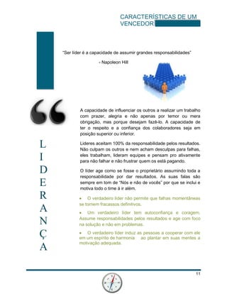 CARACTERÍSTICAS DE UM
VENCEDOR
11
L
I
D
E
R
A
N
Ç
A
“Ser líder é a capacidade de assumir grandes responsabilidades”
- Napoleon Hill
A capacidade de influenciar os outros a realizar um trabalho
com prazer, alegria e não apenas por temor ou mera
obrigação, mas porque desejam fazê-lo. A capacidade de
ter o respeito e a confiança dos colaboradores seja em
posição superior ou inferior.
Lideres aceitam 100% da responsabilidade pelos resultados.
Não culpam os outros e nem acham desculpas para falhas,
eles trabalham, lideram equipes e pensam pro ativamente
para não falhar e não frustrar quem os está pagando.
O líder age como se fosse o proprietário assumindo toda a
responsabilidade por dar resultados. As suas falas são
sempre em tom de “Nós e não de vocês” por que se inclui e
motiva todo o time á ir além.
 O verdadeiro líder não permite que falhas momentâneas
se tornem fracassos definitivos.
 Um verdadeiro líder tem autoconfiança e coragem.
Assume responsabilidades pelos resultados e age com foco
na solução e não em problemas.
 O verdadeiro líder induz as pessoas a cooperar com ele
em um espírito de harmonia ao plantar em suas mentes a
motivação adequada.
 
