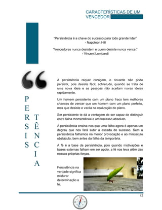 CARACTERÍSTICAS DE UM
VENCEDOR
12
P
E
R T
S Ê
I N
S C
I
A
“Persistência é a chave do sucesso para todo grande líder”
- Napoleon Hill
“Vencedores nunca desistem e quem desiste nunca vence.”
- Vincent Lombardi
A persistência requer coragem, o covarde não pode
persistir, pois desiste fácil, sobretudo, quando se trata de
uma nova ideia e as pessoas não aceitam novas ideias
rapidamente.
Um homem persistente com um plano fraco tem melhores
chances de vencer que um homem com um plano perfeito,
mas que desiste e vacila na realização do plano.
Ser persistente te dá a vantagem de ser capaz de distinguir
entre falha momentânea e um fracasso absoluto.
A persistência ensina-nos que uma falha agora é apenas um
degrau que nos fará subir a escada do sucesso. Sem a
persistência falhamos na menor provocação e ao minúsculo
obstáculo, bem antes da falha da temporária.
A fé é a base da persistência, pois quando motivações e
bases externas falham em ser apoio, a fé nos leva além das
nossas próprias forças.
Persistência na
verdade significa
misturar
determinação e
fé.
 