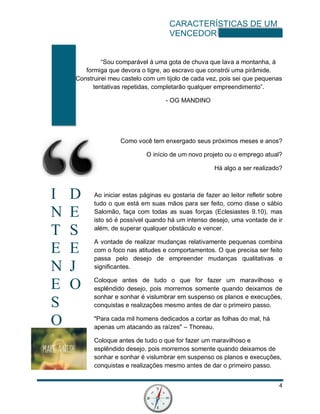 CARACTERÍSTICAS DE UM
VENCEDOR
4
I D
N E
T S
E E
N J
E O
S
O
“Sou comparável á uma gota de chuva que lava a montanha, á
formiga que devora o tigre, ao escravo que constrói uma pirâmide.
Construirei meu castelo com um tijolo de cada vez, pois sei que pequenas
tentativas repetidas, completarão qualquer empreendimento”.
- OG MANDINO
Como você tem enxergado seus próximos meses e anos?
O início de um novo projeto ou o emprego atual?
Há algo a ser realizado?
Ao iniciar estas páginas eu gostaria de fazer ao leitor refletir sobre
tudo o que está em suas mãos para ser feito, como disse o sábio
Salomão, faça com todas as suas forças (Eclesiastes 9.10), mas
isto só é possível quando há um intenso desejo, uma vontade de ir
além, de superar qualquer obstáculo e vencer.
A vontade de realizar mudanças relativamente pequenas combina
com o foco nas atitudes e comportamentos. O que precisa ser feito
passa pelo desejo de empreender mudanças qualitativas e
significantes.
Coloque antes de tudo o que for fazer um maravilhoso e
esplêndido desejo, pois morremos somente quando deixamos de
sonhar e sonhar é vislumbrar em suspenso os planos e execuções,
conquistas e realizações mesmo antes de dar o primeiro passo.
"Para cada mil homens dedicados a cortar as folhas do mal, há
apenas um atacando as raízes" – Thoreau.
Coloque antes de tudo o que for fazer um maravilhoso e
esplêndido desejo, pois morremos somente quando deixamos de
sonhar e sonhar é vislumbrar em suspenso os planos e execuções,
conquistas e realizações mesmo antes de dar o primeiro passo.
 