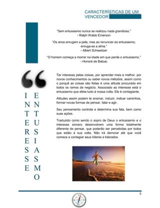 CARACTERÍSTICAS DE UM
VENCEDOR
5
I E
N N
T T
E U
R S
E I
S A
S S
E M
O
“Sem entusiasmo nunca se realizou nada grandioso.”
- Ralph Waldo Emerson
“Os anos enrugam a pele, mas ao renunciar ao entusiasmo,
enruga-se a alma.”
- Albert Schweitzer
“O homem começa a morrer na idade em que perde o entusiasmo.”
- Honoré de Balzac
Ter interesse pelas coisas, por aprender mais e melhor, por
novos conhecimentos ou saber novos métodos, assim como
o porquê as coisas são feitas é uma atitude procurada em
todos os ramos de negócio. Associado ao interesse está o
entusiasmo que afeta tudo á nossa volta. Ele é contagiante.
Atitudes assim podem te ensinar, induzir, indicar caminhos,
formar novas formas de pensar, falar e agir.
Seu pensamento controla e determina sua fala, bem como
suas ações.
Traduzido como sendo o sopro de Deus o entusiasmo e o
interesse sincero desenvolvem uma forma totalmente
diferente de pensar, que poderão ser percebidas por todos
que estão á sua volta. Não irá demorar até que você
comece a contagiar seus líderes e liderados.
 