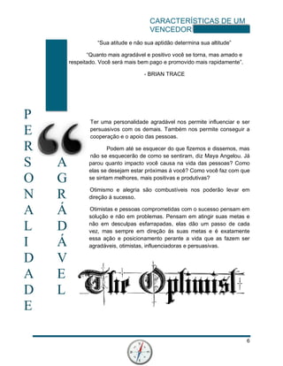 CARACTERÍSTICAS DE UM
VENCEDOR
6
P
E
R
S A
O G
N R
A Á
L D
I Á
D V
A E
D L
E
“Sua atitude e não sua aptidão determina sua altitude”
“Quanto mais agradável e positivo você se torna, mas amado e
respeitado. Você será mais bem pago e promovido mais rapidamente”.
- BRIAN TRACE
Ter uma personalidade agradável nos permite influenciar e ser
persuasivos com os demais. Também nos permite conseguir a
cooperação e o apoio das pessoas.
Podem até se esquecer do que fizemos e dissemos, mas
não se esquecerão de como se sentiram, diz Maya Angelou. Já
parou quanto impacto você causa na vida das pessoas? Como
elas se desejam estar próximas á você? Como você faz com que
se sintam melhores, mais positivas e produtivas?
Otimismo e alegria são combustíveis nos poderão levar em
direção á sucesso.
Otimistas e pessoas comprometidas com o sucesso pensam em
solução e não em problemas. Pensam em atingir suas metas e
não em desculpas esfarrapadas, elas dão um passo de cada
vez, mas sempre em direção ás suas metas e é exatamente
essa ação e posicionamento perante a vida que as fazem ser
agradáveis, otimistas, influenciadoras e persuasivas.
 