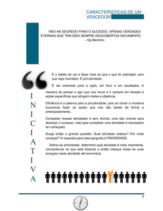 CARACTERÍSTICAS DE UM
VENCEDOR
8
I
N
I
C
I
A
T
I
V
A
NÃO HÁ SEGREDO PARA O SUCESSO, APENAS VERDADES
ETERNAS QUE TEM SIDO SEMPRE DESCOBERTAS NOVAMENTE.
- Og Mandino
É o hábito de ver e fazer mais do que o que foi solicitado, sem
que seja mandado. É pró-atividade.
É ser orientado para a ação, em foco e em resultados. A
maneira de pensar e agir que nos move á ir sempre em direção a
ações específicas que atingem metas e objetivos.
Eficiência é a palavra para a pró-atividade, pois ao tomar a iniciativa
buscamos fazer as ações que nos são dadas de forma e
antecipadamente.
Completar nossas atividades é sem dúvida, uma das chaves para
alcançar o sucesso, mas para completar uma atividade é necessário
ter começado.
Surge então a grande questão: Qual atividade realizar? Por onde
começar? A resposta para esta pergunta é PRIORIDADE.
Defina as prioridades, determine qual atividade é mais importante,
concentre-se no que está fazendo e então coloque todas as suas
energias nesta atividade até terminá-la.
 