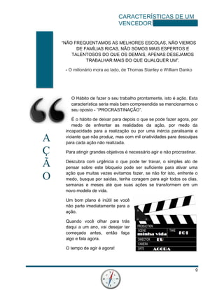 CARACTERÍSTICAS DE UM
VENCEDOR
9
A
Ç
Ã
O
“NÃO FREQUENTAMOS AS MELHORES ESCOLAS, NÃO VIEMOS
DE FAMÍLIAS RICAS, NÃO SOMOS MAIS ESPERTOS E
TALENTOSOS DO QUE OS DEMAIS, APENAS DESEJAMOS
TRABALHAR MAIS DO QUE QUALQUER UM”.
- O milionário mora ao lado, de Thomas Stanley e William Danko
O Hábito de fazer o seu trabalho prontamente, isto é ação. Esta
característica seria mais bem compreendida se mencionarmos o
seu oposto - “PROCRASTINAÇÃO”.
É o hábito de deixar para depois o que se pode fazer agora, por
medo de enfrentar as realidades da ação, por medo da
incapacidade para a realização ou por uma inércia paralisante e
viciante que não produz, mas com mil criatividades para desculpas
para cada ação não realizada.
Para atingir grandes objetivos é necessário agir e não procrastinar.
Descubra com urgência o que pode ter travar, o simples ato de
pensar sobre este bloqueio pode ser suficiente para ativar uma
ação que muitas vezes evitamos fazer, se não for isto, enfrente o
medo, busque por saídas, tenha coragem para agir todos os dias,
semanas e meses até que suas ações se transformem em um
novo modelo de vida.
Um bom plano é inútil se você
não parte imediatamente para a
ação.
Quando você olhar para trás
daqui a um ano, vai desejar ter
começado antes, então faça
algo e fala agora.
O tempo de agir é agora!
 
