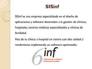 SISinf
SISinf es una empresa especializada en el diseño de
aplicaciones y software destinados a la gestión de clínicas,
hospitales, centros médicos especializados y clínicas de
fertilidad.
Haz de tu clínica u hospital un centro con alta calidad y
rendimiento implantando un software optimizado.
 