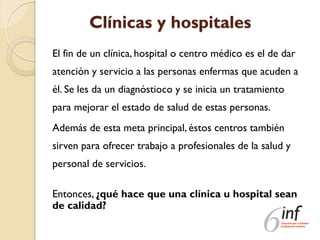 Clínicas y hospitales
El fin de un clínica, hospital o centro médico es el de dar
atención y servicio a las personas enfermas que acuden a
él. Se les da un diagnóstioco y se inicia un tratamiento
para mejorar el estado de salud de estas personas.
Además de esta meta principal, éstos centros también
sirven para ofrecer trabajo a profesionales de la salud y
personal de servicios.
Entonces, ¿qué hace que una clínica u hospital sean
de calidad?
 