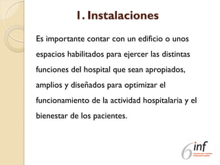1. Instalaciones
Es importante contar con un edificio o unos
espacios habilitados para ejercer las distintas
funciones del hospital que sean apropiados,
amplios y diseñados para optimizar el
funcionamiento de la actividad hospitalaria y el
bienestar de los pacientes.
 